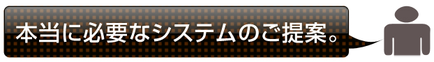 本当に必要なシステムのご提案。